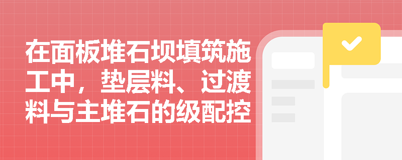 在面板堆石坝填筑施工中，垫层料、过渡料与主堆石的级配控制重点及渗透性检查要求有何本质区别？