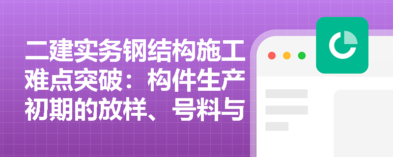 二建实务钢结构施工难点突破:构件生产初期的放样、号料与切割下料工序,有哪些极易被忽视的技术细节与规范要求? 二建实务钢结构施工难点突破:构件生产初期的放样、号料与切割下料工序,有哪些极易被忽视的技术细节与规范要求?