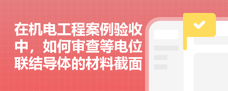 在机电工程案例验收中,如何审查等电位联结导体的材料截面积及导通性测试的合规性? 在机电工程案例验收中,如何审查等电位联结导体的材料截面积及导通性测试的合规性?