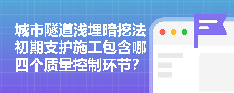 城市隧道浅埋暗挖法初期支护施工包含哪四个质量控制环节?超前小导管与锚杆的验收指标应如何落实? 城市隧道浅埋暗挖法初期支护施工包含哪四个质量控制环节?超前小导管与锚杆的验收指标应如何落实?