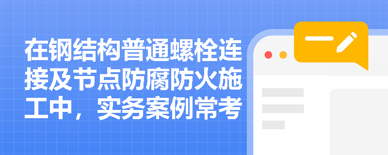 在钢结构普通螺栓连接及节点防腐防火施工中,实务案例常考哪些易错点与规范要求? 在钢结构普通螺栓连接及节点防腐防火施工中,实务案例常考哪些易错点与规范要求?